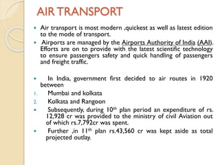 AIR TRANSPORT
Air transport is most modern ,quickest as well as latest edition
to the mode of transport.
 Airports are managed by the Airports Authority of India (AAI).
Efforts are on to provide with the latest scientific technology
to ensure passengers safety and quick handling of passengers
and freight traffic.



1.
2.




In India, government first decided to air routes in 1920
between
Mumbai and kolkata
Kolkata and Rangoon
Subsequently, during 10th plan period an expenditure of rs.
12,928 cr was provided to the ministry of civil Aviation out
of which rs.7,792cr was spent.
Further ,in 11th plan rs.43,560 cr was kept aside as total
projected outlay.

 