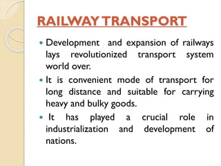 RAILWAY TRANSPORT
Development and expansion of railways
lays revolutionized transport system
world over.
 It is convenient mode of transport for
long distance and suitable for carrying
heavy and bulky goods.
 It has played a crucial role in
industrialization and development of
nations.


 