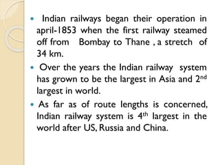 Indian railways began their operation in
april-1853 when the first railway steamed
off from Bombay to Thane , a stretch of
34 km.
 Over the years the Indian railway system
has grown to be the largest in Asia and 2nd
largest in world.
 As far as of route lengths is concerned,
Indian railway system is 4th largest in the
world after US, Russia and China.


 
