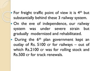 For freight traffic point of view it is 4th but
substantially behind these 3 railway system.
 On the eve of independence, our railway
system was under severe strain but
gradually modernized and rehabilitated.
 During the 6th plan government kept an
outlay of Rs. 5100 cr for railways – out of
which Rs.2100 cr was for rolling stock and
Rs.500 cr for track renewals.


 