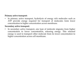 Primary active transport:
• In primary active transport, hydrolysis of energy rich molecules such as
ATP provide energy required for transport of molecules form lower
concentration to higher concentration across membrane.
Secondary active transport:
• In secondary active transport, one type of molecule migrates from higher
concentration to lower concentration, releasing energy. This released
energy is used to transport other molecule from its lower concentration to
higher concentration across cell membrane.
 