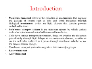 Introduction
• Membrane transport refers to the collection of mechanisms that regulate
the passage of solutes such as ions and small molecules through
biological membranes, which are lipid bilayers that contain proteins
embedded in them.
• Membrane transport system is the transport system by which various
molecules enter into and out of cell across cell membrane.
• Cells have various transport mechanism. Based on whether the molecules
pass directly through lipid bilayer or via membrane channel, whether or
not the molecules is altered as it passes through membrane, whether or not
the process require energy.
• Membrane transport system is categorized into two major groups.
• Passive transport
• Active transport
 