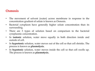 Osmosis
• The movement of solvent (water) across membrane in response to the
concentration gradient of solute is known as Osmosis.
• Bacterial cytoplasm have generally higher solute concentration than its
surrounding.
• There are 3 types of solution based on comparison to the bacterial
cytoplasmic concentration.
• In isotonic solution, water move equally in both direction inside and
outside of cell.
• In hypertonic solution, water moves out of the cell so that cell shrinks. The
process is known as plasmolysis.
• In hypotonic solution, water moves inside the cell so that cell swells up.
The process is known as plasmotysis.
 