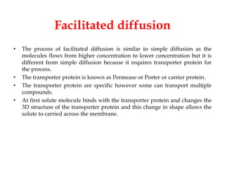 Facilitated diffusion
• The process of facilitated diffusion is similar to simple diffusion as the
molecules flows from higher concentration to lower concentration but it is
different from simple diffusion because it requires transporter protein for
the process.
• The transporter protein is known as Permease or Porter or carrier protein.
• The transporter protein are specific however some can transport multiple
compounds.
• At first solute molecule binds with the transporter protein and changes the
3D structure of the transporter protein and this change in shape allows the
solute to carried across the membrane.
 
