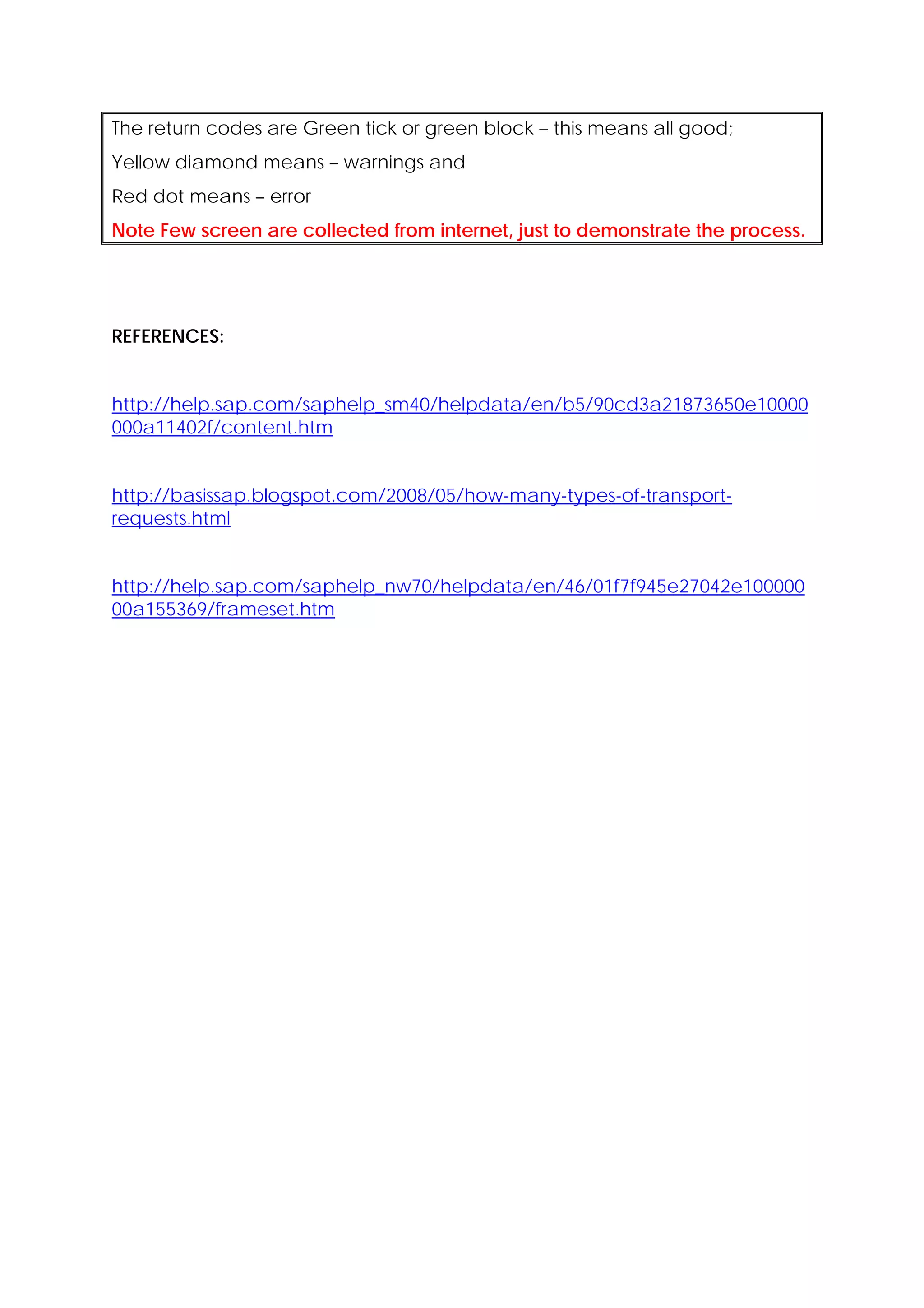 The return codes are Green tick or green block – this means all good;
Yellow diamond means – warnings and
Red dot means – error
Note Few screen are collected from internet, just to demonstrate the process.




REFERENCES:


http://help.sap.com/saphelp_sm40/helpdata/en/b5/90cd3a21873650e10000
000a11402f/content.htm


http://basissap.blogspot.com/2008/05/how-many-types-of-transport-
requests.html


http://help.sap.com/saphelp_nw70/helpdata/en/46/01f7f945e27042e100000
00a155369/frameset.htm
 