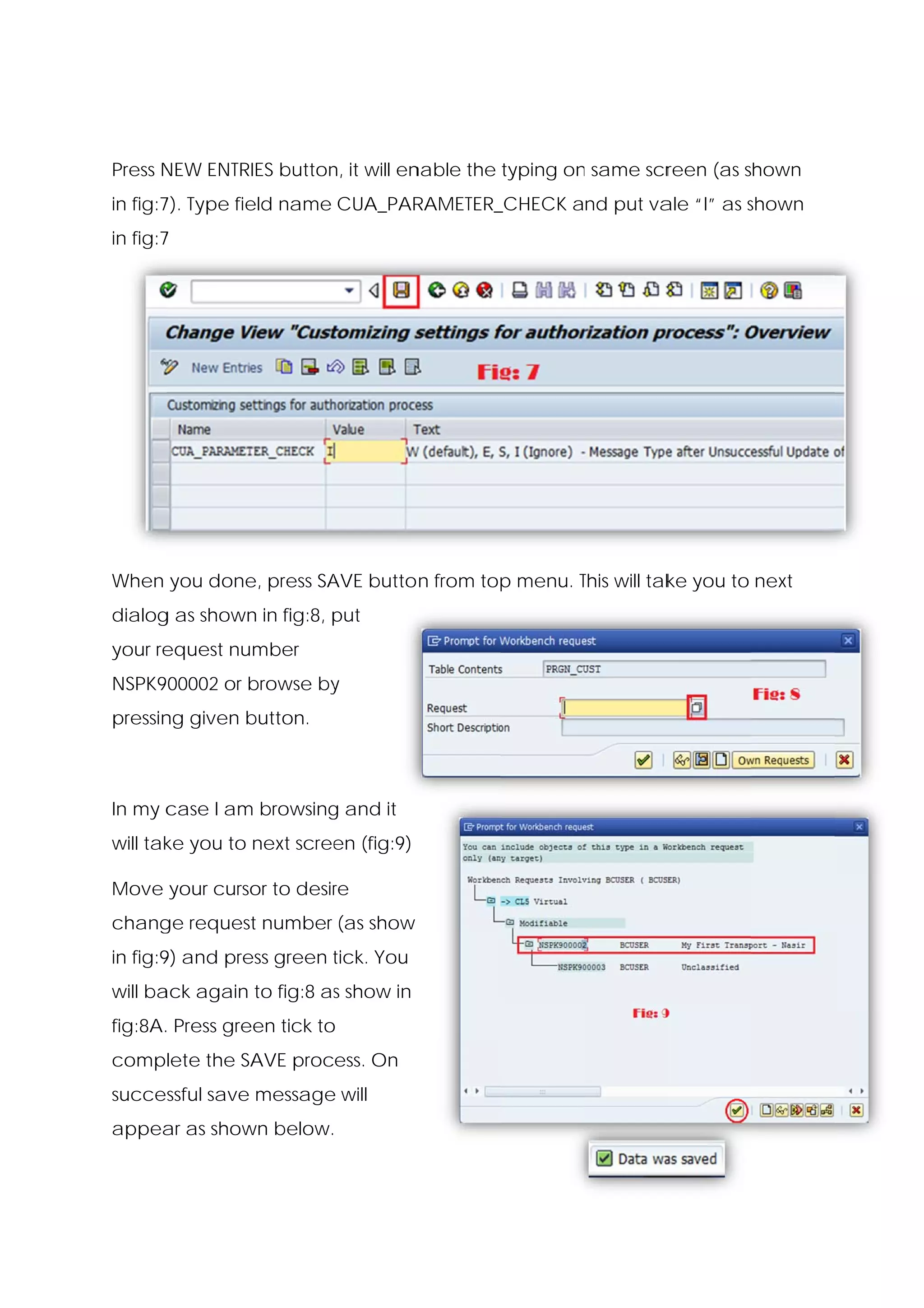 Press N
      NEW ENTRIES button it will en
                       n,         nable the typing on same scr
                                                    n        reen (as shown
in fig:7 Type fie name CUA_PAR
       7).      eld          RAMETER_
                                    _CHECK and put va “I” as shown
                                                    ale      s
in fig:7
       7




When you done press SA butto n from top menu. This will tak you to next
            e,       AVE              p       T           ke
dialog as shown in fig:8, put
     g        n           p
your re
      equest number
NSPK900002 or b
              browse by
                      y
pressin given b
      ng      button.



In my c
      case I am browsing and it
              m        g
will tak you to next scree (fig:9)
       ke                en

Move your curso to desir
              or       re
chang request number (as show
    ge
in fig:9 and pre green tick. You
       9)      ess     t
will ba again to fig:8 as show in
      ack               s
fig:8A. Press gre
      .         een tick to
                          o
complete the SA
              AVE process. On
successful save message will
                      e
appea as show below.
    ar      wn
 