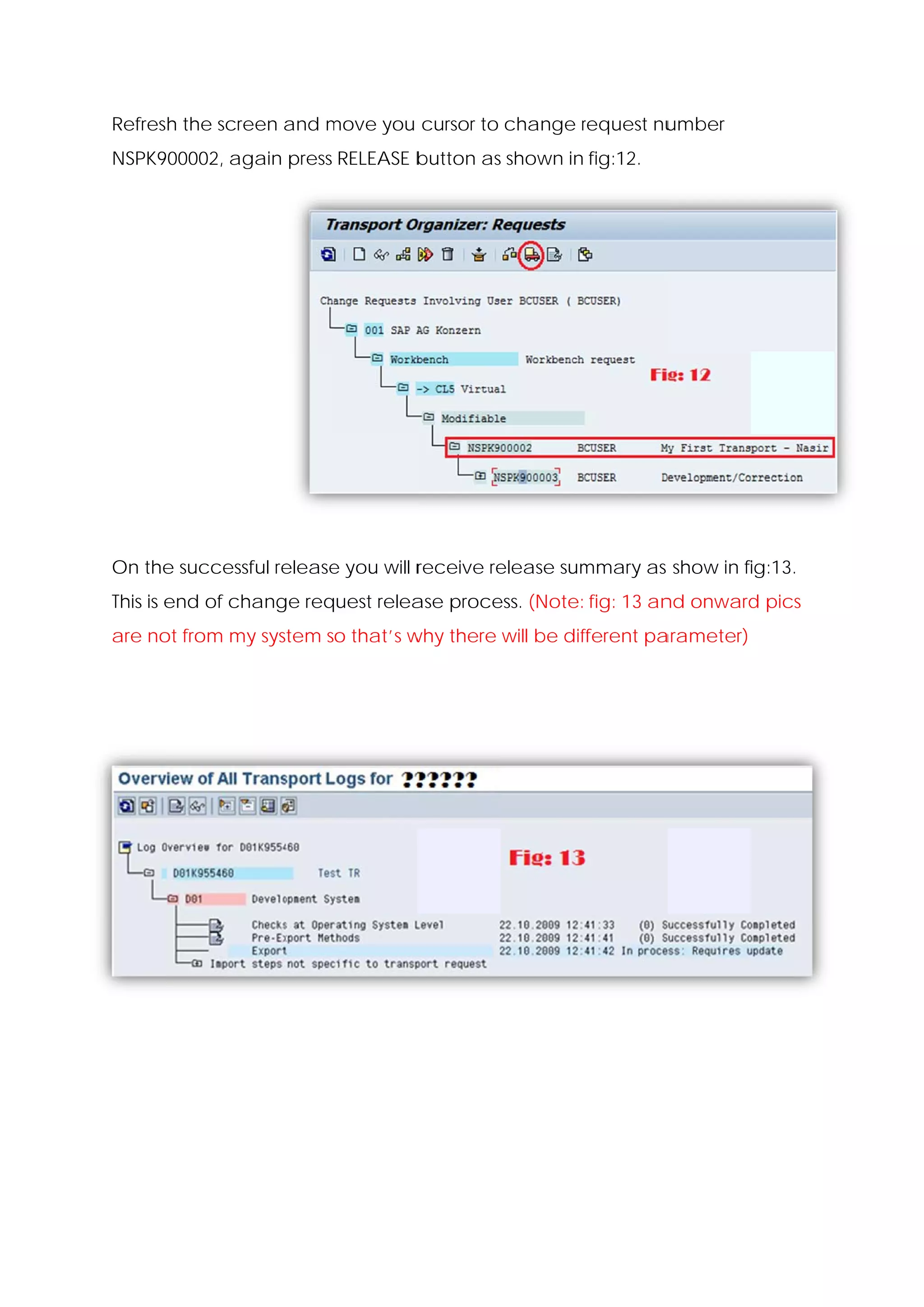 Refresh the scre
               een and move you cursor to change request nu
                       m                         r        umber
NSPK900002, ag
             gain press RELEASE b
                                button as shown in fig:12.




On the successf release you will r
     e        ful     e          receive re
                                          elease sum
                                                   mmary as show in fi
                                                                     ig:13.
This is e
        end of change req
                        quest relea proce (Note: fig: 13 an onward pics
                                  ase   ess.              nd     d
are no from my system so that’s w there will be dif
     ot      y                  why               fferent pa
                                                           arameter)
 