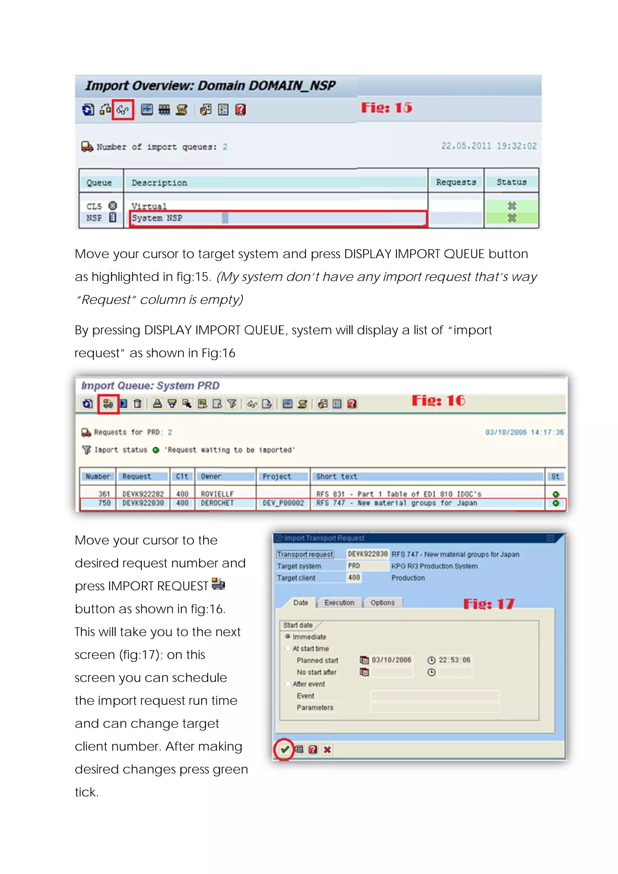 Move your curso to target system and pres DISPLAY IMPORT Q
              or                        ss      Y        QUEUE bu
                                                                utton
as high
      hlighted in fig:15. (M system don’t ha any im
                n          My     m        ave    mport requ
                                                           uest that’s way
“Requ
    uest” colum is emp
              mn     pty)

By pre
     essing DISP
               PLAY IMPO QUEUE system will display a list of “import
                       ORT   E,
reques as show in Fig:16
     st”     wn




Move your curso to the
              or
desired request number and
      d                a
       MPORT RE
press IM      EQUEST
button as shown in fig:16.
     n        n
This will take you to the next
                 u
screen (fig:17); on this
     n
screen you can schedule
     n       n        e
the import request run tim
                         me
and ca chang target
     an    ge
client number. A
               After mak
                       king
desired change press gr
      d      es       reen
tick.
 