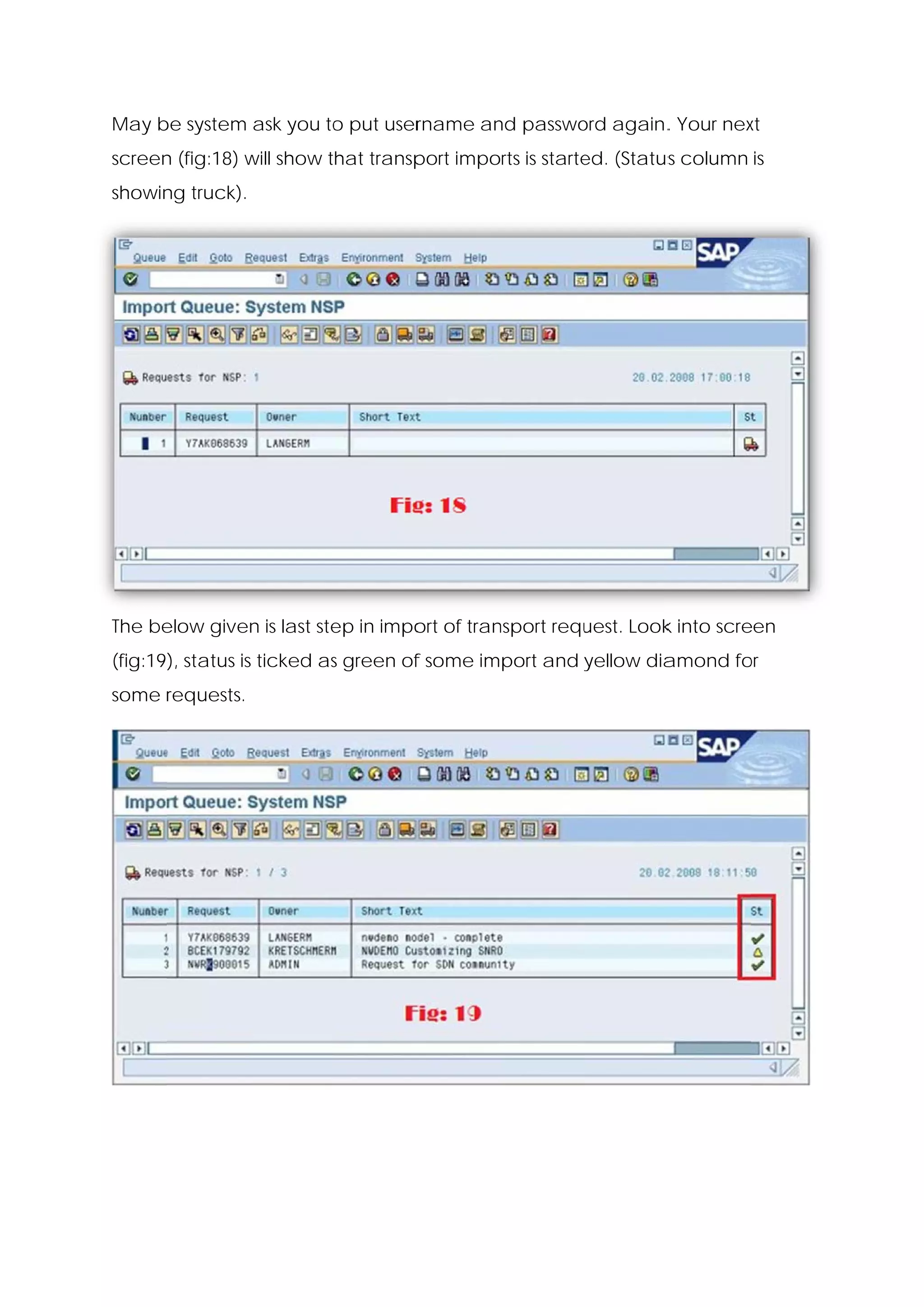 May b system ask you to put user
    be                o        rname an passwo again. Your nex
                                      nd     ord    .        xt
screen (fig:18) w show that transp
     n          will             port imports is starte (Status column is
                                                      ed.     s
showin truck).
     ng




The be
     elow given is last ste in impo of tran
              n           ep      ort     nsport requ
                                                    uest. Look into scre
                                                             k         een
(fig:19), status is ticked as green of some import and yellow dia
                            s        f                          amond fo
                                                                       or
some r
     requests.
 