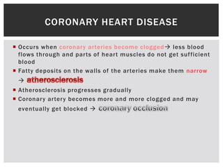  Occurs when coronary arteries become clogged less blood
flows through and parts of heart muscles do not get sufficient
blood
 Fatty deposits on the walls of the arteries make them narrow

 Atherosclerosis progresses gradually
 Coronary artery becomes more and more clogged and may
eventually get blocked 
CORONARY HEART DISEASE
 