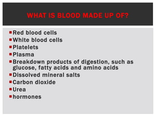 WHAT IS BLOOD MADE UP OF?
Red blood cells
White blood cells
Platelets
Plasma
Breakdown products of digestion, such as
glucose, fatty acids and amino acids
Dissolved mineral salts
Carbon dioxide
Urea
hormones
 