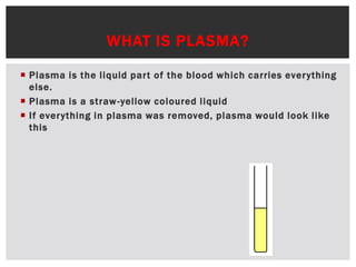 WHAT IS PLASMA?
 Plasma is the liquid part of the blood which carries everything
else.
 Plasma is a straw-yellow coloured liquid
 If everything in plasma was removed, plasma would look like
this
 