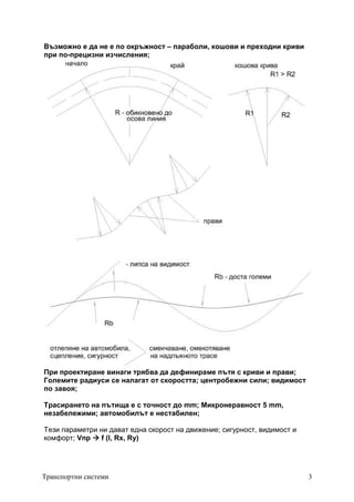 Транспортни системи 3
Възможно е да не е по окръжност – параболи, кошови и преходни криви
при по-прецизни изчисления;
При проектиране винаги трябва да дефинираме пътя с криви и прави;
Големите радиуси се налагат от скоростта; центробежни сили; видимост
по завоя;
Трасирането на пътища е с точност до mm; Микронеравност 5 mm,
незабележими; автомобилът е нестабилен;
Тези параметри ни дават една скорост на движение; сигурност, видимост и
комфорт; Vпр 


 f (I, Rx, Ry)
 