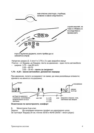 Транспортни системи 4
Напречен разрез (2, 3 или 4 x 3,75) x 2 и две аварийни ивици
Платно – от бордюр, до бордюр; лента за движение – един поток автомобили
- ширина 3,75 – над 80 km/h
3,50 – 60-70
3,00 – 30-40 – ленти за сигурност
1,70 – 4,20 – масов автомобил; динамичен коридор
При движение, полето на видимост се свива; да няма разсейващи елементи;
зрението на жените е по-разсеяно;
Осветление по магистралите; комфорт
Б. Магистрала II-ри клас
Задача: Да направим напречен профил на цариградско шосе;
За тротоари: бордюр 20 см; плочки 30/30 и 40/40 (50/50 – много рядко)
 