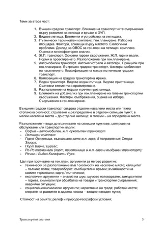 Транспортни системи 5
Теми за втора част:
1. Външен градски транспорт. Влияние на транспортните съоръжения
върху развитие на селища и връзки с ОУП.
2. Видове летища. Елементи и устройство на летищата.
3. Пътнически терминален комплекс. Ген.планиране. Избор на
площадка. Фактори, влияещи върху мястото. Екологични
проблеми. Доклад за ОВОС за ген.план на летищен комплекс.
Оценка и многофакторен анализ.
4. Ж.П. транспорт. Основни гарови съоръжения. Ж.П. гари и възли.
Норми в проектирането. Разположение при ген.планиране.
5. Автомобилен транспорт. Автомагистрали и автогари. Принципи при
ген.планиране. Вътрешен градски транспорт. Фактори, мобилност
на населението. Класификация на масов пътнически градски
транспорт.
6. Композиция на градска транспортна мрежа.
7. Воден транспорт. Видове водни пътища. Видове пристанища.
Съставни елементи и оразмеряване.
8. Разположение на морски и речни пристанища.
9. Елементи на урб.анализ при ген.планиране на големи транспортни
съоръжения. Фактори, съображения, оценка на избора.
Съоръжения в ген.планиране.
Външния градски транспорт свързва отделни населени места или тяхна
стопанска околност; струпване и разпределяне в отделен селищен пункт; в
малки населени места – до отделно жилище; в големи – на определени места.
Разположение – води до възникване на селищни пунктове, центрове на
обслужване или транспортни възли:
- София – автомобилен, ж.п. сухопътен транспорт
- Летищен комплекс
- Горна Оряховица, възникнала като ж.п. гара, 5 направления; Стара
Загора;
- Порт Варна, Бургас;
- Ро-Ро терминали (порт, пристанище и ж.п. гара и въздушен транспорт);
- Речни – Видин-Калафат и Русе.
Цел при проучване на ген.план; аргументи за негово развитие:
- технически за разположение във / околности на населено място; капацитет
– пътнико поток, товарооборот, съобщителни връзки; възможности на
самите терминали; карго / пътнически;
- екологични аргументи – анализ на шум; шумово натоварване; замърсители
– горива, химикали при обработка на товари и транспортни съоръжения;
аварийни ситуации;
- социално-икономически аргументи; нарастване на града; работни места;
спиране на развитие в дадена посока – входно-изходен пункт;
Стойност на земята; релеф и природо-географски условия;
 