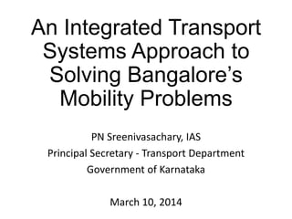 An Integrated Transport
Systems Approach to
Solving Bangalore’s
Mobility Problems
PN Sreenivasachary, IAS
Principal Secretary - Transport Department
Government of Karnataka
March 10, 2014

 