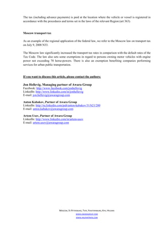 The tax (including advance payments) is paid at the location where the vehicle or vessel is registered in
accordance with the procedures and terms set in the laws of the relevant Region (art 363).


Moscow transport tax

As an example of the regional application of the federal law, we refer to the Moscow law on transport tax
on July 9, 2008 N33.

The Moscow law significantly increased the transport tax rates in comparison with the default rates of the
Tax Code. The law also sets some exemptions in regard to persons owning motor vehicles with engine
power not exceeding 70 horse-powers. There is also an exemption benefiting companies performing
services for urban public transportation.


If you want to discuss this article, please contact the authors:

Jon Hellevig, Managing partner of Awara Group
Facebook: http://www.facebook.com/jonhellevig
LinkedIn: http://www.linkedin.com/in/jonhellevig
E-mail: jon.hellevig@awaragroup.com

Anton Kabakov, Partner of Awara Group
LinkedIn: http://ru.linkedin.com/pub/anton-kabakov/31/b21/200
E-mail: anton.kabakov@awaragroup.com

Artem Usov, Partner of Awara Group
LinkedIn: http://www.linkedin.com/in/artem-usov
E-mail: artem.usov@awaragroup.com




                              MOSCOW, ST.PETERSBURG, TVER, YEKATERINBURG, KYIV, HELSINKI
                                              WWW.AWARAGROUP.COM
                                              WWW.HKUPARTNERS.COM
 