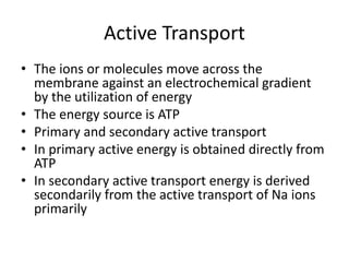 Active Transport
• The ions or molecules move across the
membrane against an electrochemical gradient
by the utilization of energy
• The energy source is ATP
• Primary and secondary active transport
• In primary active energy is obtained directly from
ATP
• In secondary active transport energy is derived
secondarily from the active transport of Na ions
primarily
 