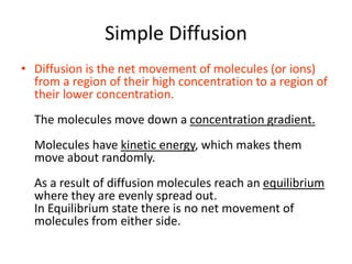 Simple Diffusion
• Diffusion is the net movement of molecules (or ions)
from a region of their high concentration to a region of
their lower concentration.
The molecules move down a concentration gradient.
Molecules have kinetic energy, which makes them
move about randomly.
As a result of diffusion molecules reach an equilibrium
where they are evenly spread out.
In Equilibrium state there is no net movement of
molecules from either side.
 