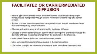 FACILITATED OR CARRIERMEDIATED
DIFFUSION
• It is the type of diffusion by which the water-soluble substances having larger
molecules are transported through the cell membrane with the help of a carrier
protein.
• By this process, the substances are transported across the cell membrane faster
than the transport by simple diffusion.
• Glucose and amino acids are transported by facilitated diffusion.
• Glucose or amino acid molecules cannot diffuse through the channels because the
diameter of these molecules is larger than the diameter of the channels.
• Molecule of these substances binds with carrier protein.
• Now, some conformational change occurs in the carrier protein.
• Due to this change, the molecule reaches the other side of the cell membrane
 