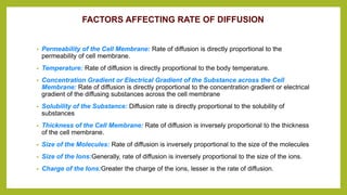 FACTORS AFFECTING RATE OF DIFFUSION
• Permeability of the Cell Membrane: Rate of diffusion is directly proportional to the
permeability of cell membrane.
• Temperature: Rate of diffusion is directly proportional to the body temperature.
• Concentration Gradient or Electrical Gradient of the Substance across the Cell
Membrane: Rate of diffusion is directly proportional to the concentration gradient or electrical
gradient of the diffusing substances across the cell membrane
• Solubility of the Substance: Diffusion rate is directly proportional to the solubility of
substances
• Thickness of the Cell Membrane: Rate of diffusion is inversely proportional to the thickness
of the cell membrane.
• Size of the Molecules: Rate of diffusion is inversely proportional to the size of the molecules
• Size of the Ions:Generally, rate of diffusion is inversely proportional to the size of the ions.
• Charge of the Ions:Greater the charge of the ions, lesser is the rate of diffusion.
 