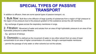 SPECIAL TYPES OF PASSIVE
TRANSPORT
In addition to diffusion, there are some special types of passive transport, viz.
1. Bulk flow: Bulk flow is the diffusion of large quantity of substances from a region of high pressure to
the region of low pressure due to the pressure gradient of the substance across the cell membrane.
• Eg: exchange of gases across the respiratory membrane in lungs.
2. Filtration: Movement of water and solutes from an area of high hydrostatic pressure to an area of low
hydrostatic pressure is called filtration.
• Eg : glomeruli of kidneys
3. Osmosis:It is defined as the movement of water or any other solvent from an area of lower
concentration to an area of higher concentration of a solute, through a semipermeable membrane
• permits the passage of only water or other solvents but not the solutes.
 