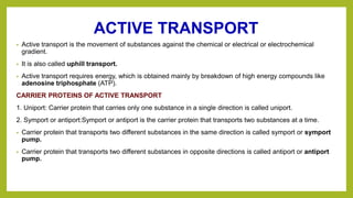 ACTIVE TRANSPORT
• Active transport is the movement of substances against the chemical or electrical or electrochemical
gradient.
• It is also called uphill transport.
• Active transport requires energy, which is obtained mainly by breakdown of high energy compounds like
adenosine triphosphate (ATP).
CARRIER PROTEINS OF ACTIVE TRANSPORT
1. Uniport: Carrier protein that carries only one substance in a single direction is called uniport.
2. Symport or antiport:Symport or antiport is the carrier protein that transports two substances at a time.
• Carrier protein that transports two different substances in the same direction is called symport or symport
pump.
• Carrier protein that transports two different substances in opposite directions is called antiport or antiport
pump.
 