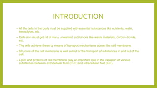 INTRODUCTION
• All the cells in the body must be supplied with essential substances like nutrients, water,
electrolytes, etc.
• Cells also must get rid of many unwanted substances like waste materials, carbon dioxide,
etc.
• The cells achieve these by means of transport mechanisms across the cell membrane.
• Structure of the cell membrane is well suited for the transport of substances in and out of the
cell.
• Lipids and proteins of cell membrane play an important role in the transport of various
substances between extracellular fluid (ECF) and intracellular fluid (ICF).
 