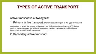 TYPES OF ACTIVE TRANSPORT
Active transport is of two types:
1. Primary active transport: Primary active transport is the type of transport
mechanism in which the energy is liberated directly from the breakdown of ATP. By this
method, the substances like sodium, potassium, calcium, hydrogen and chloride are
transported across the cell membrane.
2. Secondary active transport.
 