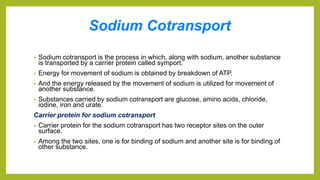 Sodium Cotransport
• Sodium cotransport is the process in which, along with sodium, another substance
is transported by a carrier protein called symport.
• Energy for movement of sodium is obtained by breakdown of ATP.
• And the energy released by the movement of sodium is utilized for movement of
another substance.
• Substances carried by sodium cotransport are glucose, amino acids, chloride,
iodine, iron and urate.
Carrier protein for sodium cotransport
• Carrier protein for the sodium cotransport has two receptor sites on the outer
surface.
• Among the two sites, one is for binding of sodium and another site is for binding of
other substance.
 