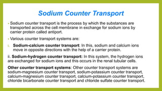 Sodium Counter Transport
• Sodium counter transport is the process by which the substances are
transported across the cell membrane in exchange for sodium ions by
carrier protein called antiport.
• Various counter transport systems are:
i. Sodium-calcium counter transport: In this, sodium and calcium ions
move in opposite directions with the help of a carrier protein.
ii. Sodium-hydrogen counter transport: In this system, the hydrogen ions
are exchanged for sodium ions and this occurs in the renal tubular cells.
Other counter transport systems: Other counter transport systems are
sodium-magnesium counter transport, sodium-potassium counter transport,
calcium-magnesium counter transport, calcium-potassium counter transport,
chloride bicarbonate counter transport and chloride sulfate counter transport.
 