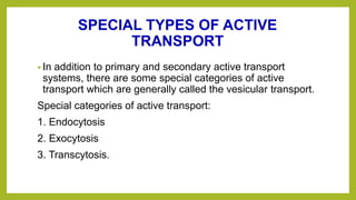 SPECIAL TYPES OF ACTIVE
TRANSPORT
• In addition to primary and secondary active transport
systems, there are some special categories of active
transport which are generally called the vesicular transport.
Special categories of active transport:
1. Endocytosis
2. Exocytosis
3. Transcytosis.
 