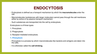 ENDOCYTOSIS
• Endocytosis is defined as a transport mechanism by which the macromolecules enter the
cell.
• Macromolecules (substances with larger molecules) cannot pass through the cell membrane
either by active or by passive transport mechanism.
• Such substances are transported into the cell by endocytosis.
Endocytosis is of three types:
1. Pinocytosis
2. Phagocytosis
3. Receptor-mediated endocytosis.
1. Pinocytosis
• Pinocytosis is a process by which macromolecules like bacteria and antigens are taken into
the cells.
• It is otherwise called the cell drinking.
 