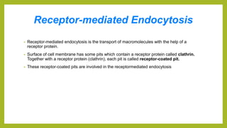 Receptor-mediated Endocytosis
• Receptor-mediated endocytosis is the transport of macromolecules with the help of a
receptor protein.
• Surface of cell membrane has some pits which contain a receptor protein called clathrin.
Together with a receptor protein (clathrin), each pit is called receptor-coated pit.
• These receptor-coated pits are involved in the receptormediated endocytosis
 
