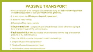PASSIVE TRANSPORT
• Passive transport is the transport of substances along the concentration gradient
or electrical gradient or both (electrochemical gradient).
• It is also known as diffusion or downhill movement.
• It does not need energy.
• Diffusion is of two types, namely
• Simple diffusion : Simple diffusion of substances occurs either through lipid
layer or protein layer of the cell membrane.
• Facilitated diffusion: Facilitated diffusion occurs with the help of the carrier
proteins of the cell membrane.
• Thus, the diffusion can be discussed under three headings:
1. Simple diffusion through lipid layer
2. Simple diffusion through protein layer
3. Facilitated or carrier-mediated diffusion.
 