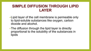 SIMPLE DIFFUSION THROUGH LIPID
LAYER
•Lipid layer of the cell membrane is permeable only
to lipid-soluble substances like oxygen, carbon
dioxide and alcohol.
•The diffusion through the lipid layer is directly
proportional to the solubility of the substances in
lipids
 