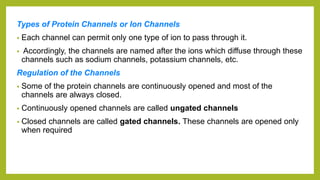 Types of Protein Channels or Ion Channels
• Each channel can permit only one type of ion to pass through it.
• Accordingly, the channels are named after the ions which diffuse through these
channels such as sodium channels, potassium channels, etc.
Regulation of the Channels
• Some of the protein channels are continuously opened and most of the
channels are always closed.
• Continuously opened channels are called ungated channels
• Closed channels are called gated channels. These channels are opened only
when required
 