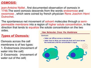 OSMOSIS:
jean-Antoine Nollet , first documented observation of osmosis in
1748.The word osmosis descends from the words endosmose and
exosmose , which were coined by french physician Rene Joachim Henri
Dutrochet.
The spontaneous net movement of solvant molecules through a semi-
permeable membrane into a region of higher solute concentration, in the
direction that tends to equalize the solute concentration on the two
sides.
Types of Osmosis:
Osmosis across the cell
membrane is of two types:
1- Endosmosis (movement of
water into the cell)
2- Exosmosis (movement of
water out of the cell)
 
