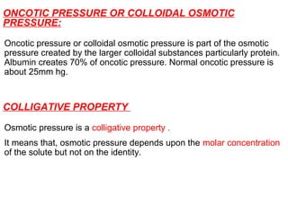 ONCOTIC PRESSURE OR COLLOIDAL OSMOTIC
PRESSURE:
Oncotic pressure or colloidal osmotic pressure is part of the osmotic
pressure created by the larger colloidal substances particularly protein.
Albumin creates 70% of oncotic pressure. Normal oncotic pressure is
about 25mm hg.
COLLIGATIVE PROPERTY
Osmotic pressure is a colligative property .
It means that, osmotic pressure depends upon the molar concentration
of the solute but not on the identity.
 