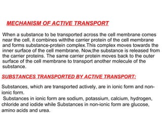 MECHANISM OF ACTIVE TRANSPORT
When a substance to be transported across the cell membrane comes
near the cell, it combines withthe carrier protein of the cell membrane
and forms substance-protein complex.This complex moves towards the
inner surface of the cell membrane. Now,the substance is released from
the carrier proteins. The same carrier protein moves back to the outer
surface of the cell membrane to transport another molecule of the
substance.
SUBSTANCES TRANSPORTED BY ACTIVE TRANSPORT:
Substances, which are transported actively, are in ionic form and non-
ionic form.
Substances in ionic form are sodium, potassium, calcium, hydrogen,
chloride and iodide while Substances in non-ionic form are glucose,
amino acids and urea.
 