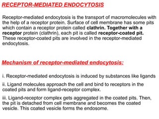 RECEPTOR-MEDIATED ENDOCYTOSIS
Receptor-mediated endocytosis is the transport of macromolecules with
the help of a receptor protein. Surface of cell membrane has some pits
which contain a receptor protein called clathrin. Together with a
receptor protein (clathrin), each pit is called receptor-coated pit.
These receptor-coated pits are involved in the receptor-mediated
endocytosis.
Mechanism of receptor-mediated endocytosis:
i. Receptor-mediated endocytosis is induced by substances like ligands
ii. Ligand molecules approach the cell and bind to receptors in the
coated pits and form ligand-receptor complex.
iii. Ligand-receptor complex gets aggregated in the coated pits. Then,
the pit is detached from cell membrane and becomes the coated
vesicle. This coated vesicle forms the endosome.
 