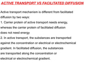 ACTIVE TRANSPORT VS FACILITATED DIFFUSION
Active transport mechanism is different from facilitated
diffusion by two ways:
1. Carrier protein of active transport needs energy,
whereas the carrier protein of facilitated diffusion
does not need energy
2. In active transport, the substances are transported
against the concentration or electrical or electrochemical
gradient. In facilitated diffusion, the substances
are transported along the concentration or
electrical or electrochemical gradient.
 