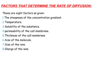 FACTORS THAT DETERMINE THE RATE OF DIFFUSION:
These are eight factors as given:
1.The steepness of the concentration gradient.
2.Temperature.
3.Solubility of the substance.
4.permeability of the cell membrane.
5.Thickness of the cell membrane
6.Size of the molecule.
7.Size of the ions.
8.Charge of the ions.
 