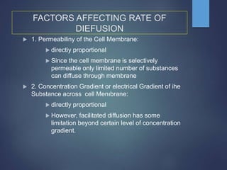 FACTORS AFFECTING RATE OF
DIEFUSION
 1. Permeabiliny of the Cell Membrane:
 directiy proportional
 Since the cell membrane is selectively
permeable only limited number of substances
can diffuse through membrane
 2. Concentration Gradient or electrical Gradient of ihe
Substance across cell Menıbrane:
 directly proportional
 However, facilitated diffusion has some
limitation beyond certain level of concentration
gradient.
 