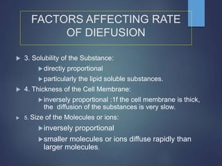 FACTORS AFFECTING RATE
OF DIEFUSION
 3. Solubility of the Substance:
directiy proportional
particularly the lipid soluble substances.
 4. Thickness of the Cell Membrane:
inversely proportional :1f the cell membrane is thick,
the diffusion of the substances is very slow.
 5. Size of the Molecules or ions:
inversely proportional
smaller molecules or ions diffuse rapidly than
larger molecules.
 