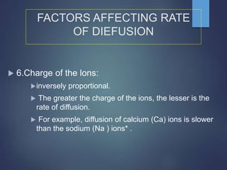  6.Charge of the lons:
inversely proportional.
 The greater the charge of the ions, the lesser is the
rate of diffusion.
 For example, diffusion of calcium (Ca) ions is slower
than the sodium (Na ) ions* .
FACTORS AFFECTING RATE
OF DIEFUSION
 