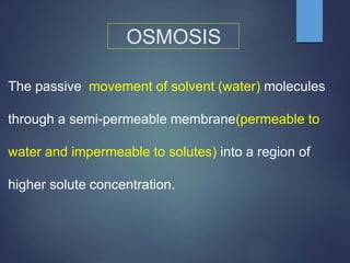 OSMOSIS
The passive movement of solvent (water) molecules
through a semi-permeable membrane(permeable to
water and impermeable to solutes) into a region of
higher solute concentration.
 