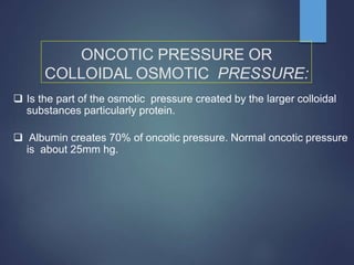 ONCOTIC PRESSURE OR
COLLOIDAL OSMOTIC PRESSURE:
 Is the part of the osmotic pressure created by the larger colloidal
substances particularly protein.
 Albumin creates 70% of oncotic pressure. Normal oncotic pressure
is about 25mm hg.
 