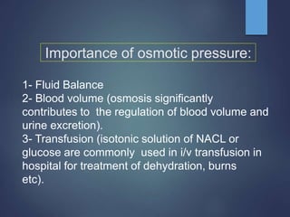 Importance of osmotic pressure:
1- Fluid Balance
2- Blood volume (osmosis significantly
contributes to the regulation of blood volume and
urine excretion).
3- Transfusion (isotonic solution of NACL or
glucose are commonly used in i/v transfusion in
hospital for treatment of dehydration, burns
etc).
 