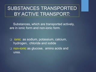 SUBSTANCES TRANSPORTED
BY ACTIVE TRANSPORT:
Substances, which are transported actively,
are in ionic form and non-ionic form.
 ionic as sodium, potassium, calcium,
hydrogen, chloride and iodide
 non-ionic as glucose, amino acids and
urea.
 